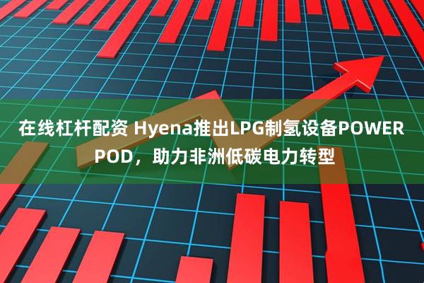 在线杠杆配资 Hyena推出LPG制氢设备POWER POD，助力非洲低碳电力转型